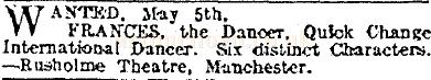 An advertisement carried in the Stage newspaper of May the 1st 1913 saying: 'Wanted, May 5th. Frances, the Dancer. Quick Change International Dancer. Six distinct Characters - Rusholme Theatre, Manchester.'